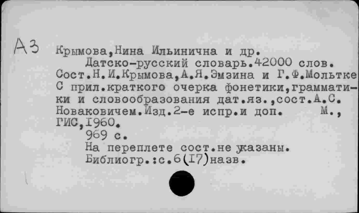 ﻿Крымова,Нина Ильинична и др.
Датско-русский словарь.42000 слов.
Сост.Н.И.Крымова,А,Я.Эмзина и Г.Ф.Мольтке 0 прил.краткого очерка фонетики,грамматики и словообразования дат.яз.,сост.А.С. Новаковичем.Изд.2-е испр.и доп. М., ГИС,I960.
969 с.
На переплете сост.не указаны.
Библиогр.їс.6(І7)назв.